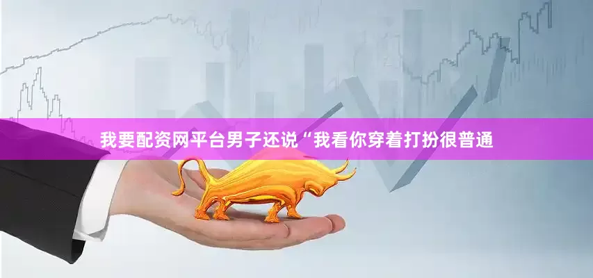 我要配资网平台男子还说“我看你穿着打扮很普通