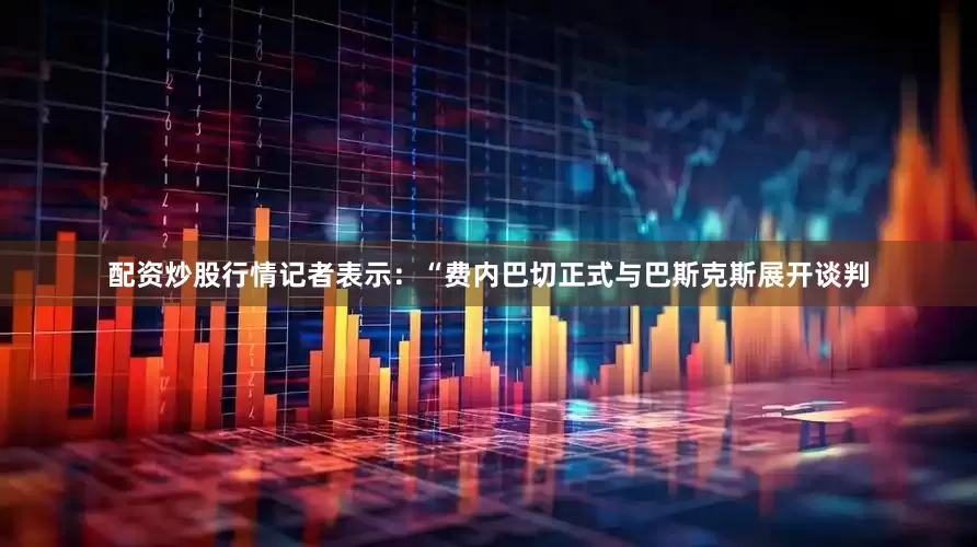 配资炒股行情　　记者表示：“费内巴切正式与巴斯克斯展开谈判
