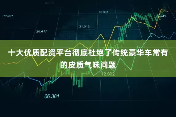 十大优质配资平台彻底杜绝了传统豪华车常有的皮质气味问题