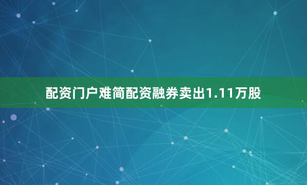 配资门户难简配资融券卖出1.11万股