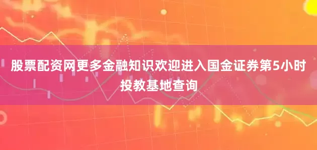 股票配资网更多金融知识欢迎进入国金证券第5小时投教基地查询