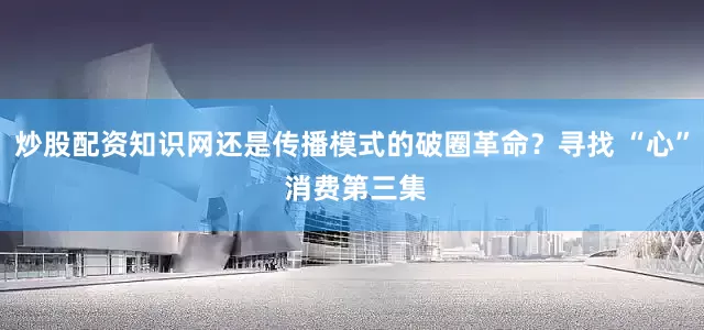 炒股配资知识网还是传播模式的破圈革命？寻找 “心” 消费第三集