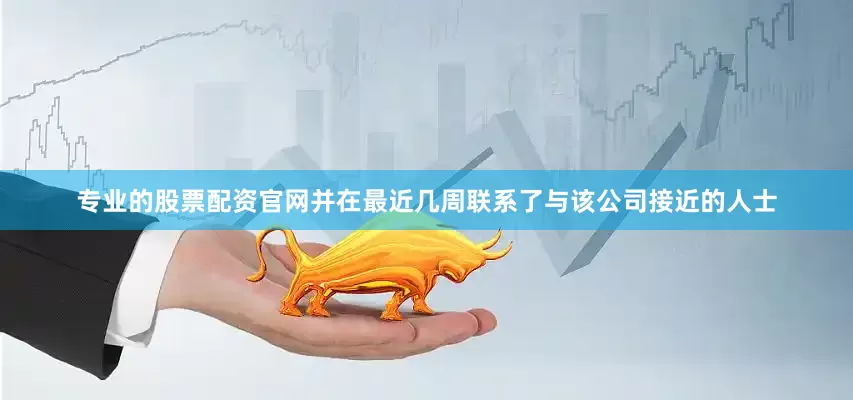 专业的股票配资官网并在最近几周联系了与该公司接近的人士