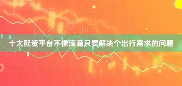 十大配资平台不像滴滴只要解决个出行需求的问题