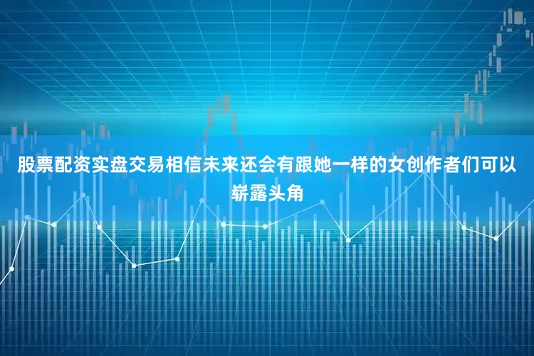 股票配资实盘交易相信未来还会有跟她一样的女创作者们可以崭露头角