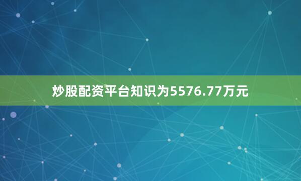 炒股配资平台知识为5576.77万元