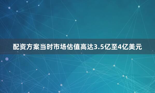 配资方案当时市场估值高达3.5亿至4亿美元