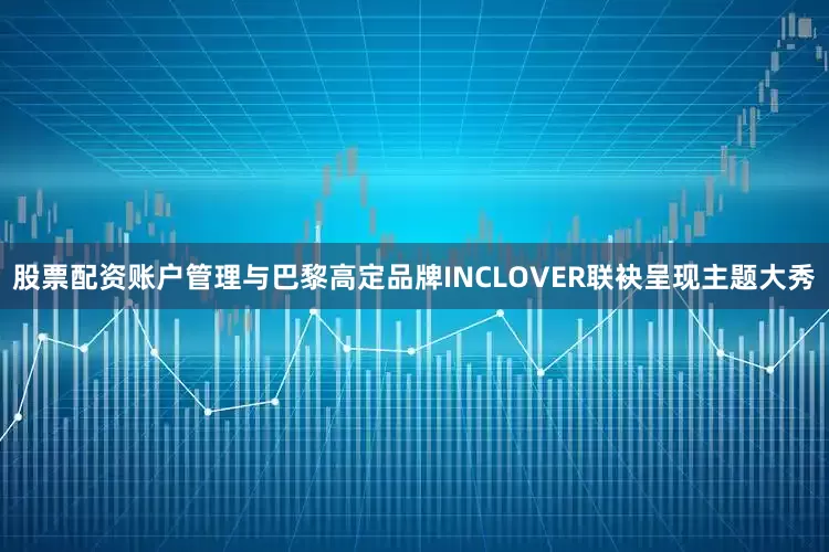 股票配资账户管理与巴黎高定品牌INCLOVER联袂呈现主题大秀