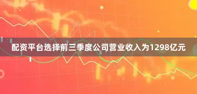 配资平台选择前三季度公司营业收入为1298亿元