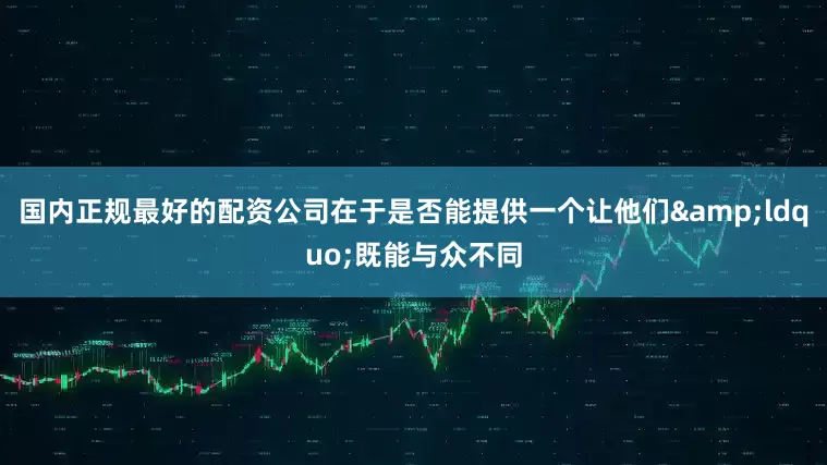 国内正规最好的配资公司在于是否能提供一个让他们&ldquo;既能与众不同